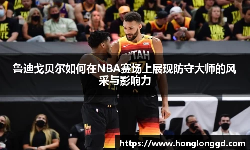 鲁迪戈贝尔如何在NBA赛场上展现防守大师的风采与影响力