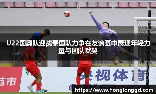 U22国奥队迎战泰国队力争在友谊赛中展现年轻力量与团队默契