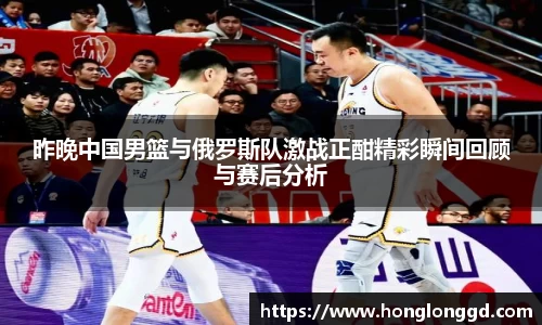 昨晚中国男篮与俄罗斯队激战正酣精彩瞬间回顾与赛后分析